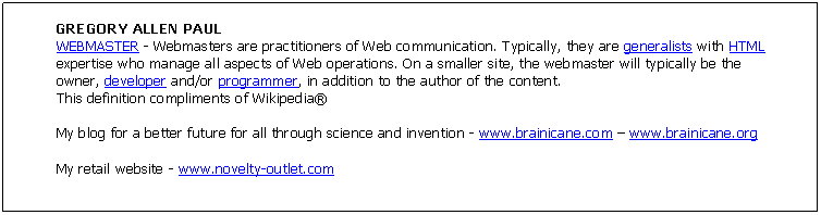 Text Box: GREGORY ALLEN PAUL
WEBMASTER - Webmasters are practitioners of Web communication. Typically, they are generalists with HTML expertise who manage all aspects of Web operations. On a smaller site, the webmaster will typically be the owner, developer and/or programmer, in addition to the author of the content.
This definition compliments of Wikipedia�

My blog for a better future for all through science and invention - www.brainicane.com � www.brainicane.org 

My retail website - www.novelty-outlet.com

Hobbies: residential home design, web design, novelty retail, inventing new and better ways to use existing technology.

